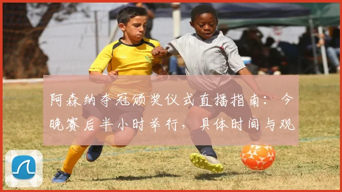 阿森纳夺冠颁奖仪式直播指南：今晚赛后半小时举行，具体时间与观看平台详解