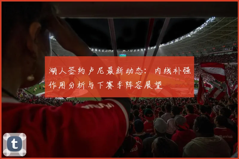 湖人签约卢尼最新动态：内线补强作用分析与下赛季阵容展望
