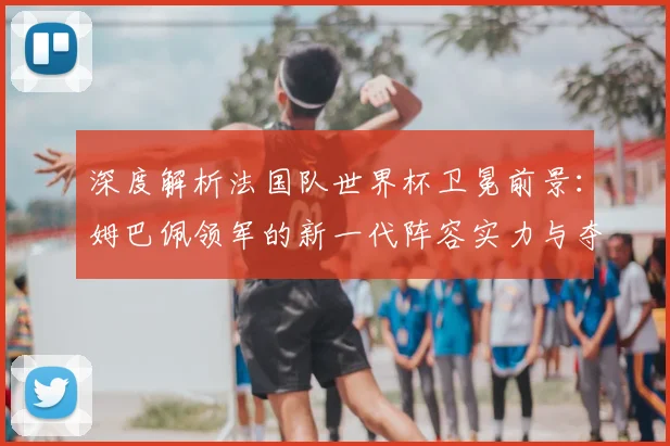 深度解析法国队世界杯卫冕前景：姆巴佩领军的新一代阵容实力与夺冠可能性预测
