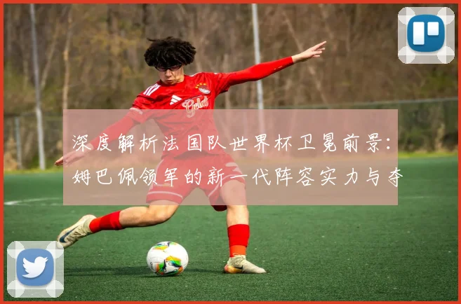 深度解析法国队世界杯卫冕前景:姆巴佩领军的新一代阵容实力与夺冠可能性预测