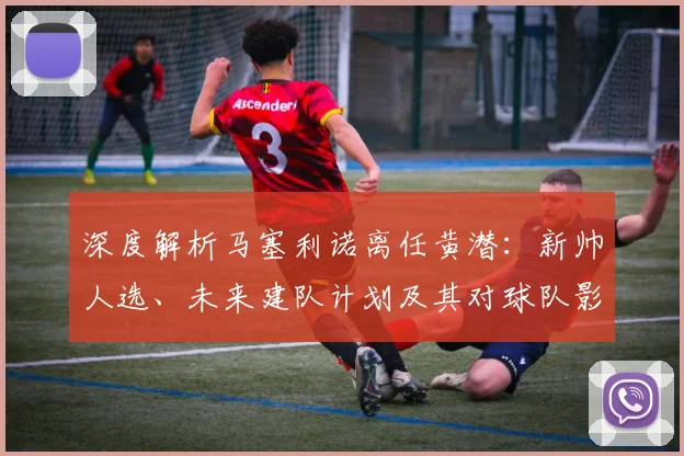 深度解析马塞利诺离任黄潜：新帅人选、未来建队计划及其对球队影响