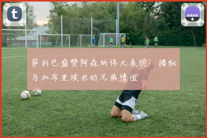 萨利巴盛赞阿森纳伟大表现,揭秘与加布里埃尔的兄弟情谊