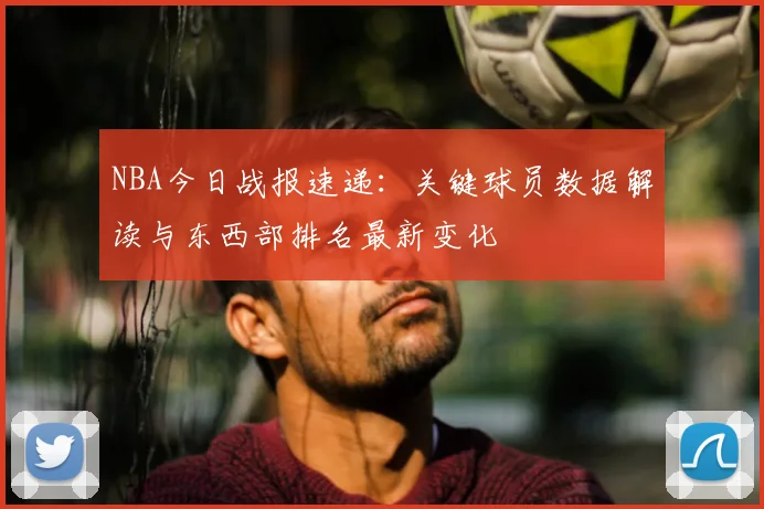 NBA今日战报速递：关键球员数据解读与东西部排名最新变化