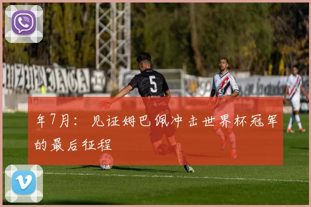 年7月：见证姆巴佩冲击世界杯冠军的最后征程